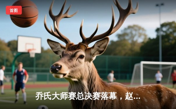 乔氏大师赛总决赛落幕，赵汝亮决胜局险胜楚秉杰夺冠