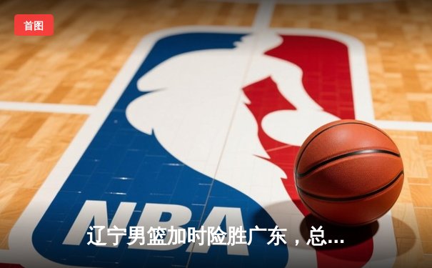 辽宁男篮加时险胜广东，总决赛G3上演惊天逆转