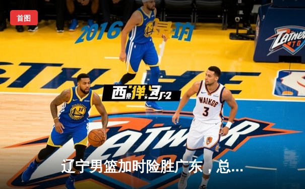 辽宁男篮加时险胜广东，总决赛G3上演惊天逆转