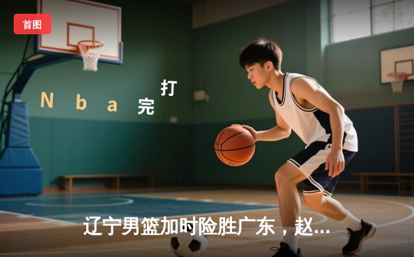 辽宁男篮加时险胜广东，赵继伟33分率队夺赛点