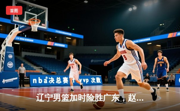 辽宁男篮加时险胜广东，赵继伟33分率队夺赛点