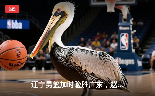 辽宁男篮加时险胜广东，赵继伟33分率队夺赛点