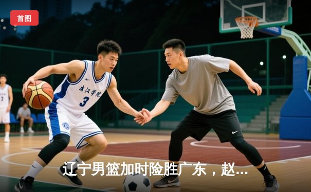 辽宁男篮加时险胜广东，赵继伟33分率队夺赛点