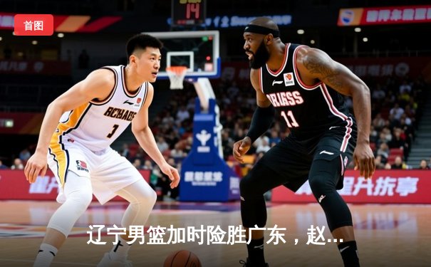 辽宁男篮加时险胜广东，赵继伟33分率队夺赛点
