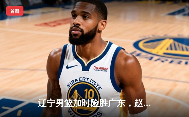 辽宁男篮加时险胜广东，赵继伟33分率队夺赛点