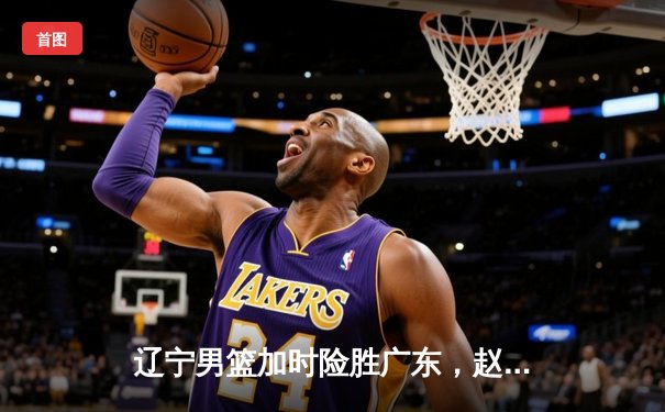 辽宁男篮加时险胜广东，赵继伟33分率队夺赛点