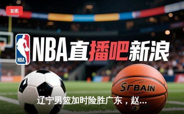 辽宁男篮加时险胜广东，赵继伟33分率队夺赛点